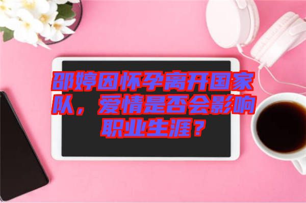 邵婷因懷孕離開國家隊，愛情是否會影響職業(yè)生涯？