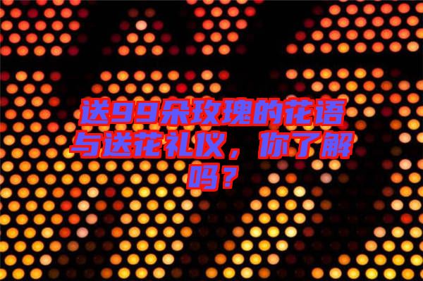 送99朵玫瑰的花語(yǔ)與送花禮儀，你了解嗎？