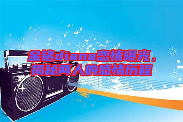 金銘diana戀情曝光，揭秘兩人的感情歷程