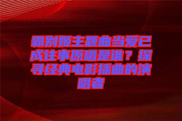 霸別姬主題曲當(dāng)愛已成往事原唱是誰(shuí)？探尋經(jīng)典電影插曲的演唱者