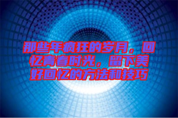 那些年瘋狂的歲月，回憶青春時光，留下美好回憶的方法和技巧