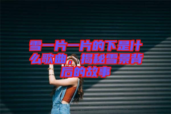 雪一片一片的下是什么歌曲，揭秘雪景背后的故事