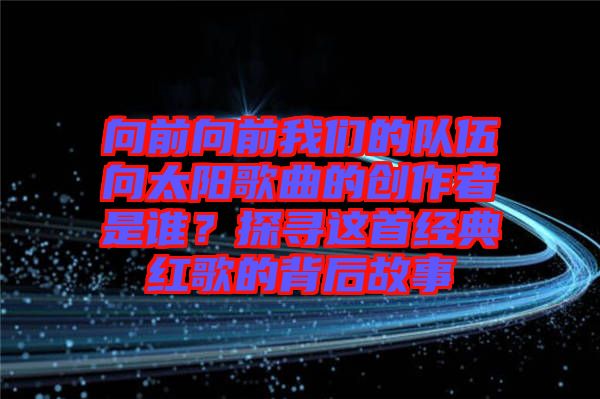 向前向前我們的隊(duì)伍向太陽(yáng)歌曲的創(chuàng)作者是誰(shuí)？探尋這首經(jīng)典紅歌的背后故事