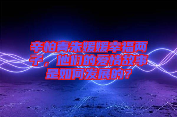 辛柏青朱媛媛幸福兩子，他們的愛情故事是如何發(fā)展的？