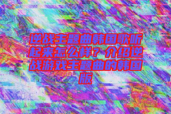 逆戰(zhàn)主題曲韓國(guó)歌聽起來(lái)怎么樣？介紹逆戰(zhàn)游戲主題曲的韓國(guó)版