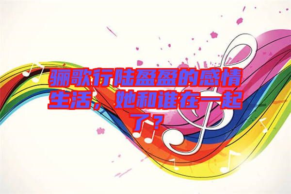 驪歌行陸盈盈的感情生活，她和誰在一起了？