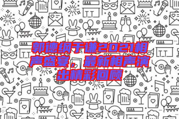 郭德綱于謙2021相聲盛宴，最新相聲演出精彩回顧