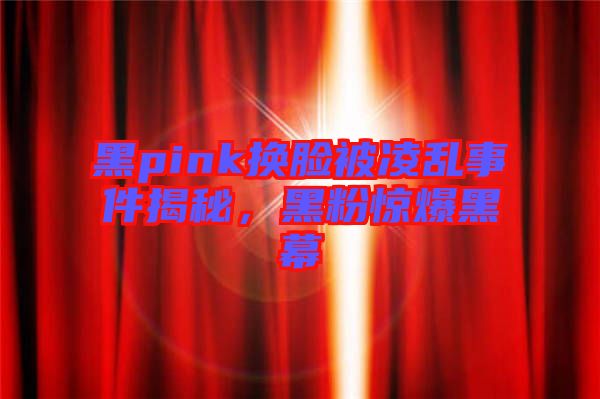 黑pink換臉被凌亂事件揭秘，黑粉驚爆黑幕