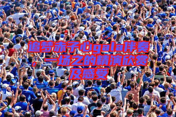 追夢(mèng)赤子心gala伴奏，一場(chǎng)之的精演欣賞及感受