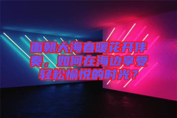 面朝大海春暖花開(kāi)伴奏，如何在海邊享受輕松愉悅的時(shí)光？