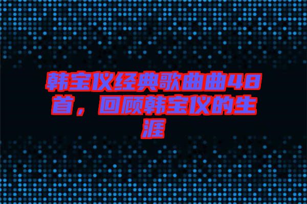 韓寶儀經(jīng)典歌曲曲48首，回顧韓寶儀的生涯