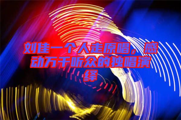 劉佳一個(gè)人走原唱，感動(dòng)萬千聽眾的獨(dú)唱演繹