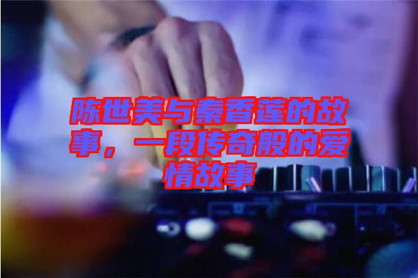 陳世美與秦香蓮的故事，一段傳奇般的愛情故事