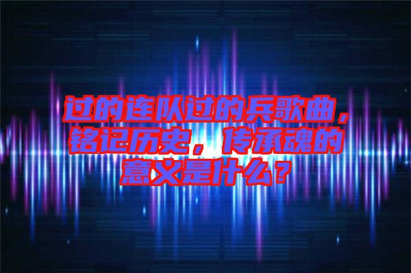 過的連隊過的兵歌曲，銘記歷史，傳承魂的意義是什么？