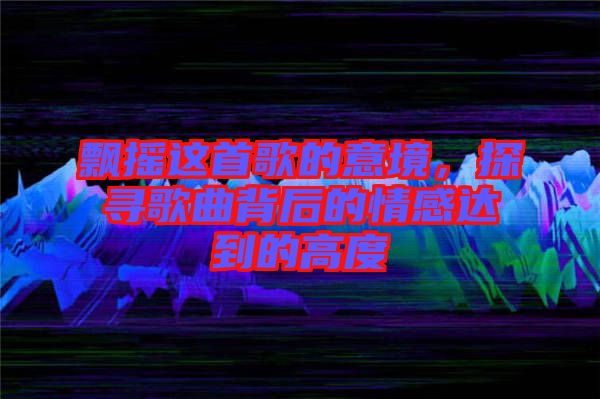 飄搖這首歌的意境，探尋歌曲背后的情感達(dá)到的高度