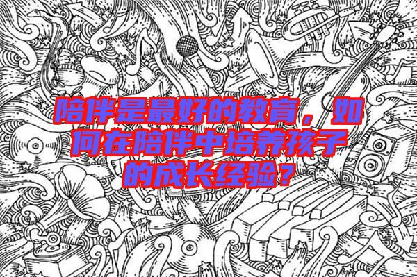 陪伴是最好的教育，如何在陪伴中培養(yǎng)孩子的成長(zhǎng)經(jīng)驗(yàn)？