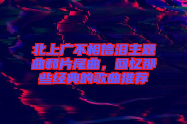 北上廣不相信淚主題曲和片尾曲，回憶那些經(jīng)典的歌曲推薦