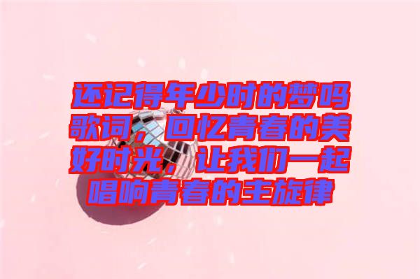 還記得年少時的夢嗎歌詞，回憶青春的美好時光，讓我們一起唱響青春的主旋律