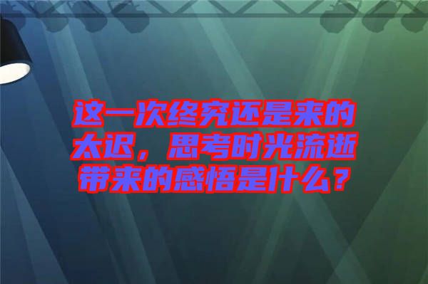 這一次終究還是來的太遲，思考時光流逝帶來的感悟是什么？