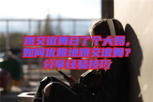 跳交誼舞日了個大媽，如何優(yōu)雅地跳交誼舞？分享經(jīng)驗技巧