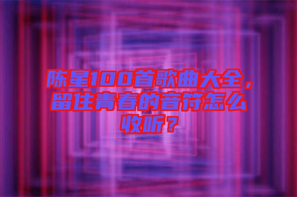 陳星100首歌曲大全，留住青春的音符怎么收聽？