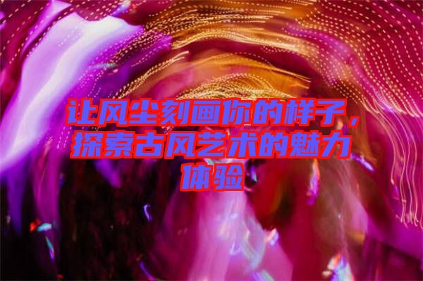 讓風塵刻畫你的樣子，探索古風藝術(shù)的魅力體驗