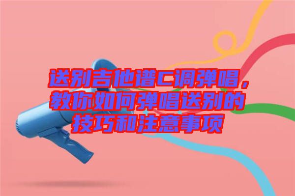 送別吉他譜C調(diào)彈唱，教你如何彈唱送別的技巧和注意事項(xiàng)