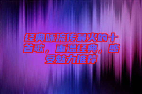 經(jīng)典詠流傳最火的十首歌，重溫經(jīng)典，感受魅力推薦
