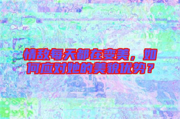 情敵每天都在變美，如何應(yīng)對她的美貌優(yōu)勢？