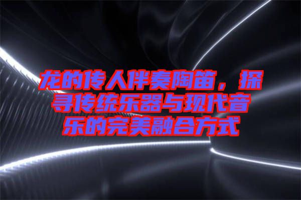 龍的傳人伴奏陶笛，探尋傳統(tǒng)樂器與現(xiàn)代音樂的完美融合方式