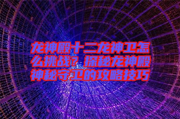 龍神殿十二龍神衛(wèi)怎么挑戰(zhàn)？探秘龍神殿神秘守衛(wèi)的攻略技巧