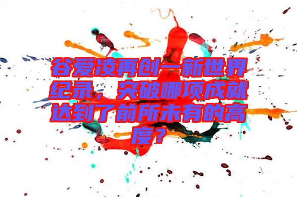 谷愛凌再創(chuàng)一新世界紀(jì)錄，突破哪項成就達到了前所未有的高度？