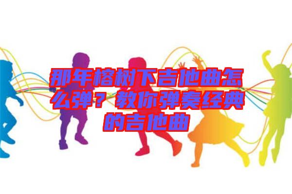 那年榕樹下吉他曲怎么彈？教你彈奏經(jīng)典的吉他曲
