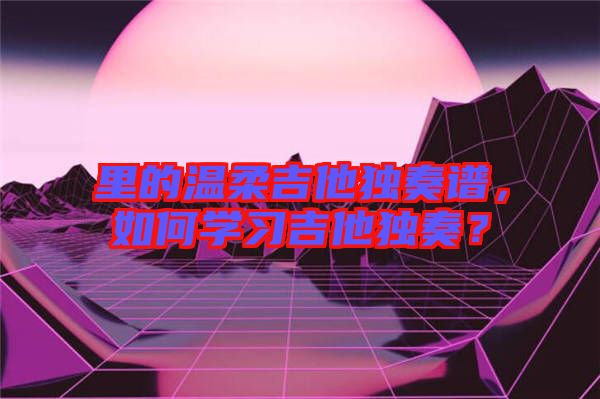 里的溫柔吉他獨奏譜，如何學(xué)習(xí)吉他獨奏？