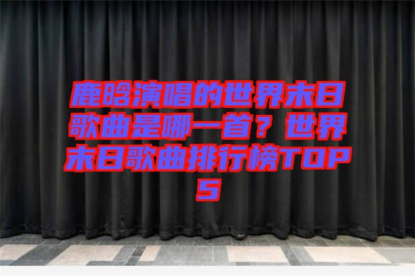鹿晗演唱的世界末日歌曲是哪一首？世界末日歌曲排行榜TOP5