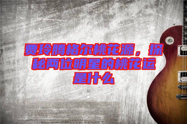 賈玲騰格爾桃花源，探秘兩位明星的桃花運(yùn)是什么