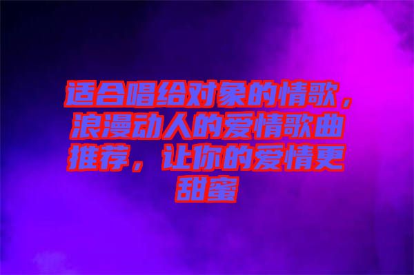 適合唱給對(duì)象的情歌，浪漫動(dòng)人的愛情歌曲推薦，讓你的愛情更甜蜜