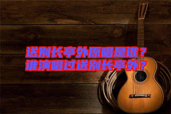 送別長亭外原唱是誰？誰演唱過送別長亭外？