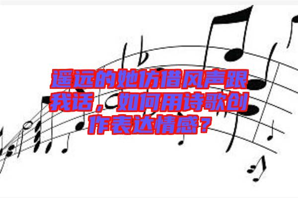 遙遠的她仿借風聲跟我話，如何用詩歌創(chuàng)作表達情感？
