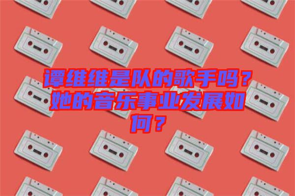 譚維維是隊的歌手嗎？她的音樂事業(yè)發(fā)展如何？