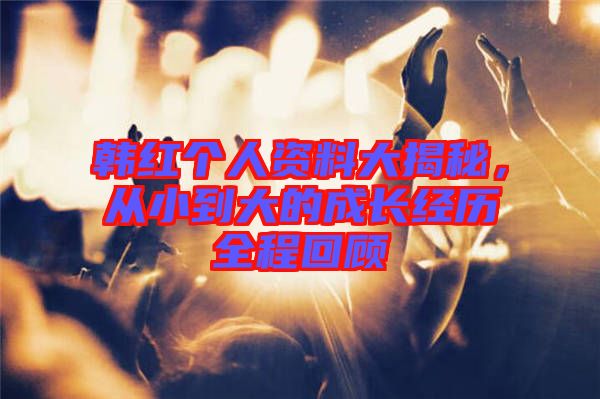 韓紅個人資料大揭秘，從小到大的成長經(jīng)歷全程回顧