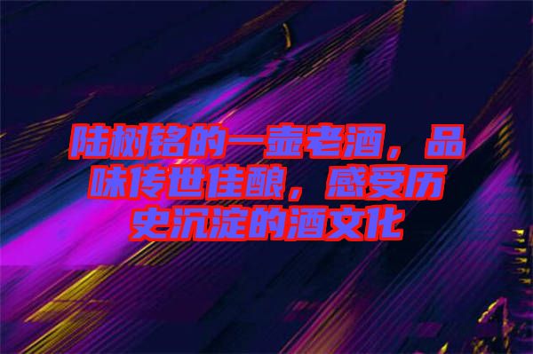 陸樹銘的一壺老酒，品味傳世佳釀，感受歷史沉淀的酒文化