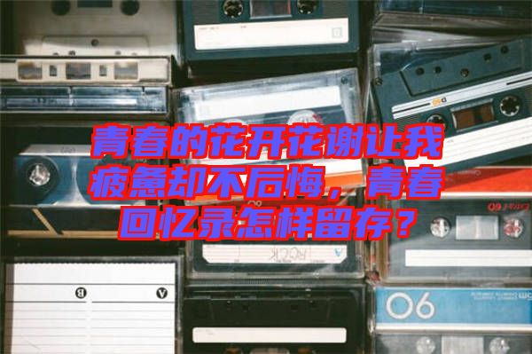 青春的花開花謝讓我疲憊卻不后悔，青春回憶錄怎樣留存？