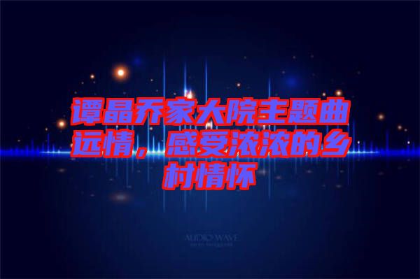 譚晶喬家大院主題曲遠(yuǎn)情，感受濃濃的鄉(xiāng)村情懷