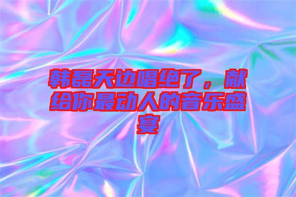 韓磊天邊唱絕了，獻(xiàn)給你最動(dòng)人的音樂(lè)盛宴