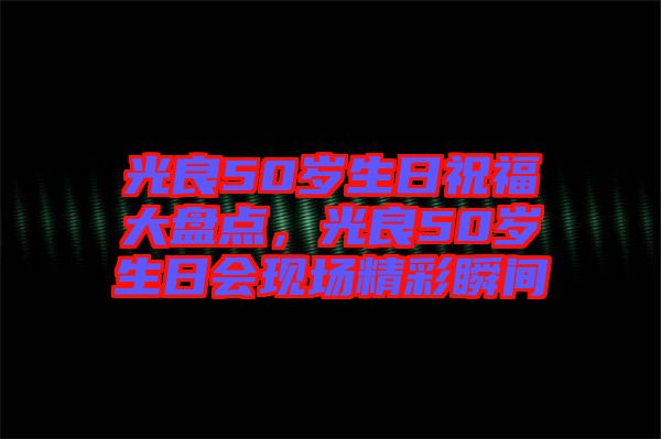 光良50歲生日祝福大盤點，光良50歲生日會現(xiàn)場精彩瞬間