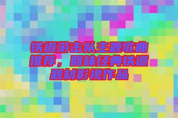 鐵道游擊隊主題歌曲推薦，回味經(jīng)典鐵道題材影視作品