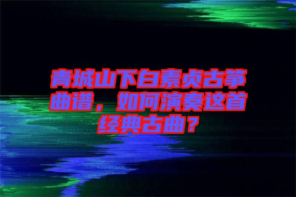 青城山下白素貞古箏曲譜，如何演奏這首經(jīng)典古曲？
