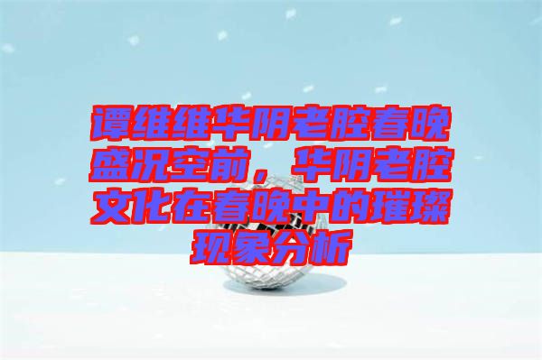 譚維維華陰老腔春晚盛況空前，華陰老腔文化在春晚中的璀璨現(xiàn)象分析