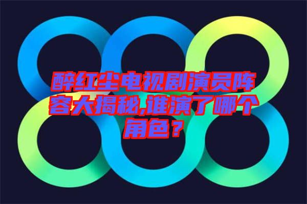 醉紅塵電視劇演員陣容大揭秘,誰演了哪個角色？